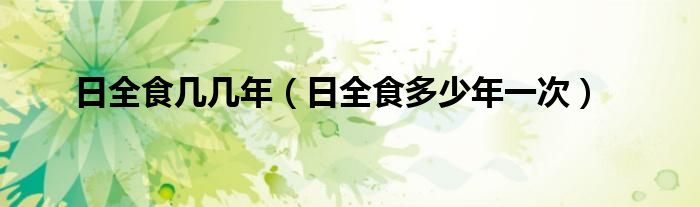 日全食几几年（日全食多少年一次）