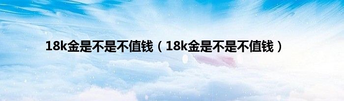 18k金是不是不值钱(18k金是不是不值钱)