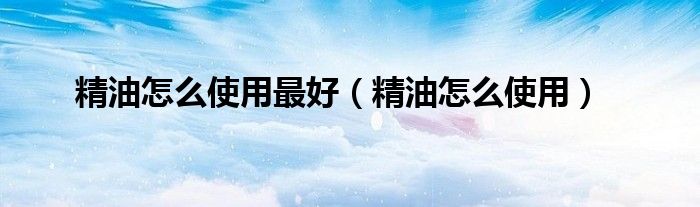 精油怎么使用最好（精油怎么使用）