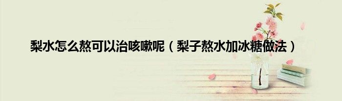 梨水怎么熬可以治咳嗽呢(梨子熬水加冰糖做法)