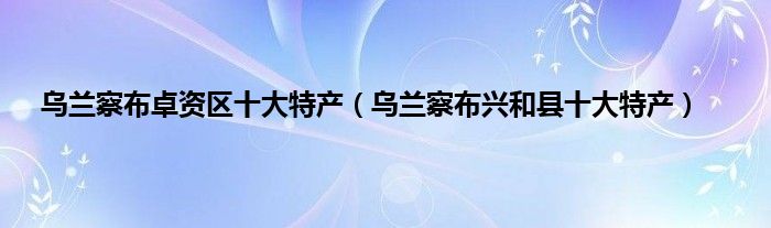 乌兰察布卓资区十大特产（乌兰察布兴和县十大特产）