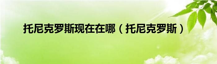 托尼克罗斯现在在哪（托尼克罗斯）