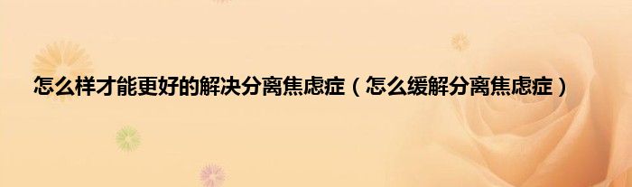 怎么样才能更好的解决分离焦虑症(怎么缓解分离焦虑症)