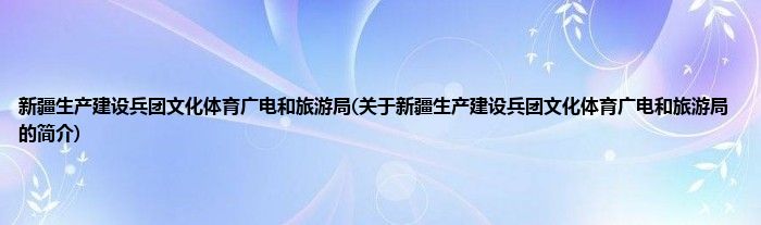 新疆生产建设兵团文化体育广电和旅游局(关于新疆生产建设兵团文化体育广电和旅游局的简介)