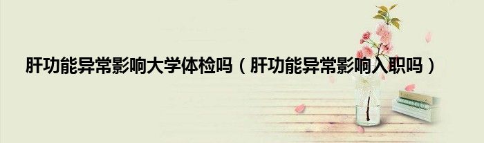 肝功能异常影响大学体检吗（肝功能异常影响入职吗）