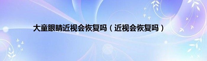 大童眼睛近视会恢复吗（近视会恢复吗）